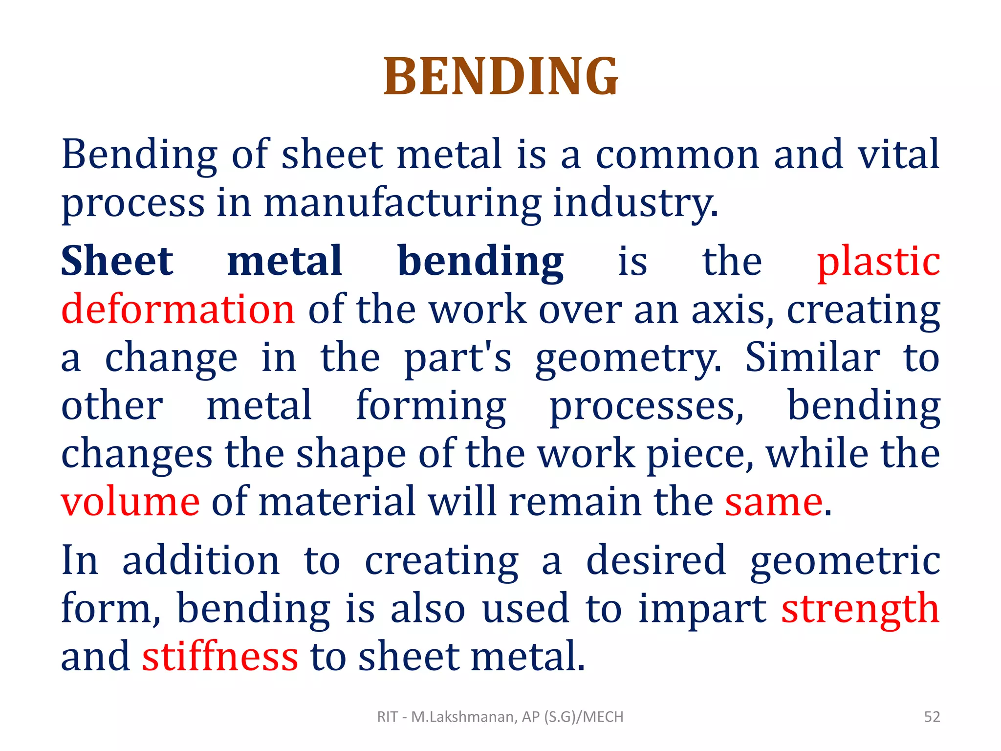 BENDING
Bending of sheet metal is a common and vital
process in manufacturing industry.
Sheet metal bending is the plastic
deformation of the work over an axis, creating
a change in the part's geometry. Similar to
other metal forming processes, bending
changes the shape of the work piece, while the
volume of material will remain the same.
In addition to creating a desired geometric
form, bending is also used to impart strength
and stiffness to sheet metal.
RIT - M.Lakshmanan, AP (S.G)/MECH 52
 