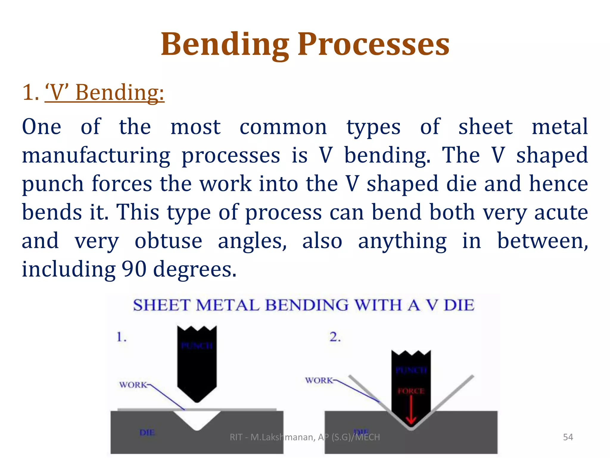 Bending Processes
1. ‘V’ Bending:
One of the most common types of sheet metal
manufacturing processes is V bending. The V shaped
punch forces the work into the V shaped die and hence
bends it. This type of process can bend both very acute
and very obtuse angles, also anything in between,
including 90 degrees.
RIT - M.Lakshmanan, AP (S.G)/MECH 54
 
