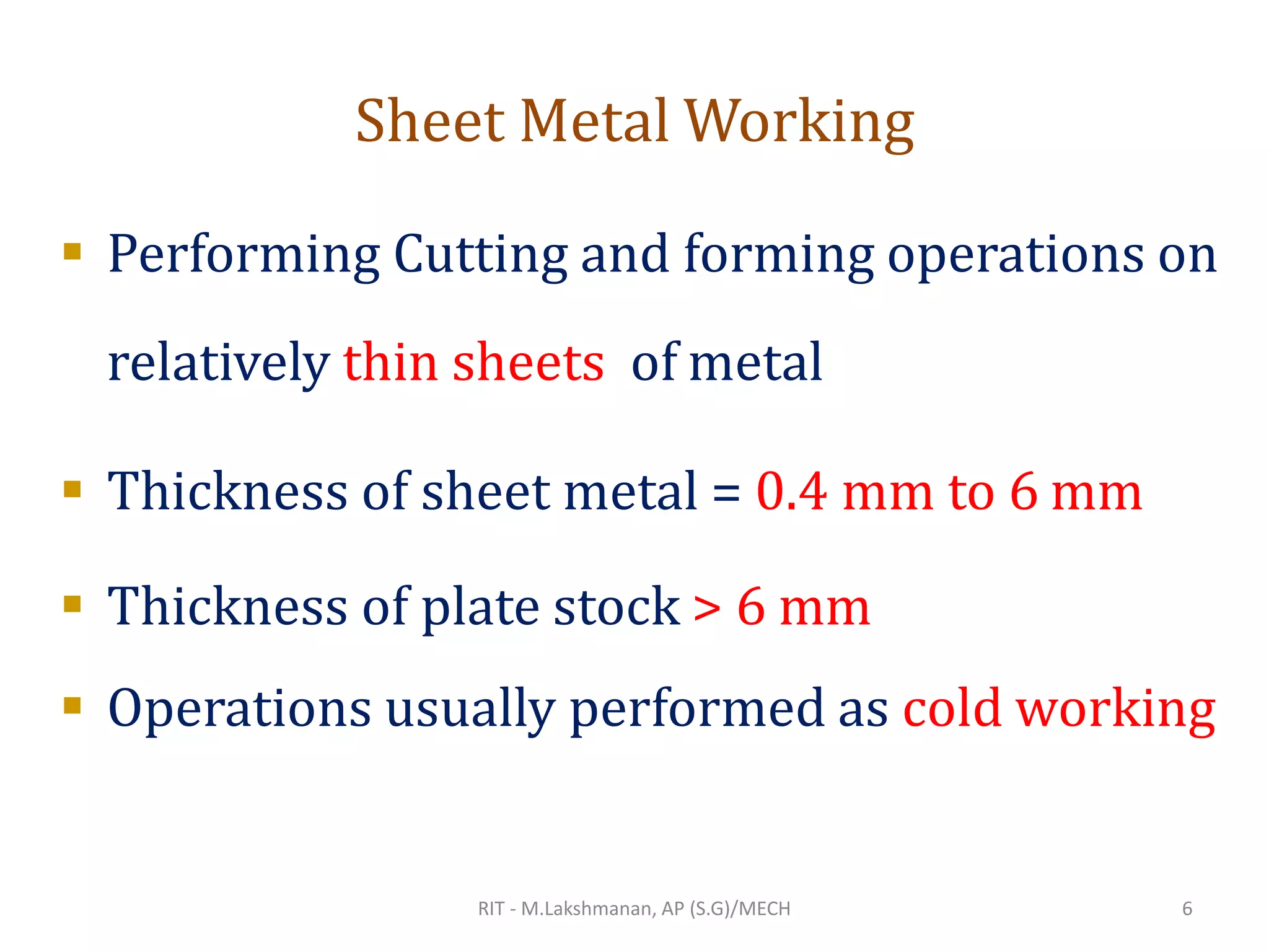 Sheet Metal Working
▪ Performing Cutting and forming operations on
relatively thin sheets of metal
▪ Thickness of sheet metal = 0.4 mm to 6 mm
▪ Thickness of plate stock > 6 mm
▪ Operations usually performed as cold working
RIT - M.Lakshmanan, AP (S.G)/MECH 6
 