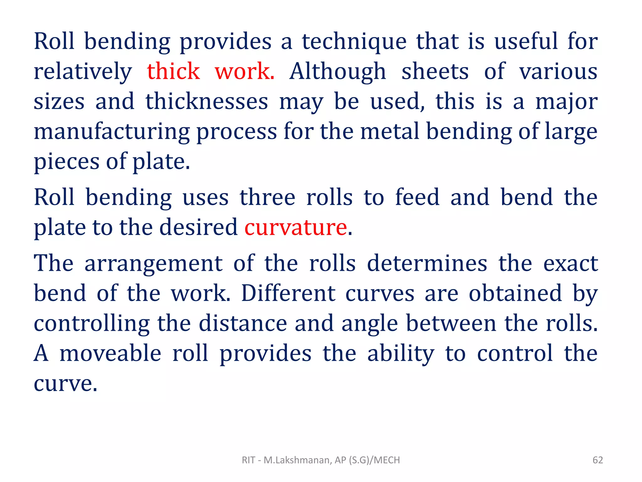 Roll bending provides a technique that is useful for
relatively thick work. Although sheets of various
sizes and thicknesses may be used, this is a major
manufacturing process for the metal bending of large
pieces of plate.
Roll bending uses three rolls to feed and bend the
plate to the desired curvature.
The arrangement of the rolls determines the exact
bend of the work. Different curves are obtained by
controlling the distance and angle between the rolls.
A moveable roll provides the ability to control the
curve.
RIT - M.Lakshmanan, AP (S.G)/MECH 62
 