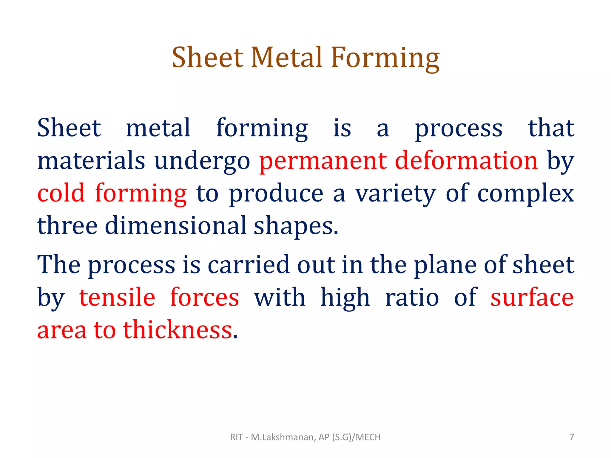 Sheet Metal Forming
Sheet metal forming is a process that
materials undergo permanent deformation by
cold forming to produce a variety of complex
three dimensional shapes.
The process is carried out in the plane of sheet
by tensile forces with high ratio of surface
area to thickness.
RIT - M.Lakshmanan, AP (S.G)/MECH 7
 