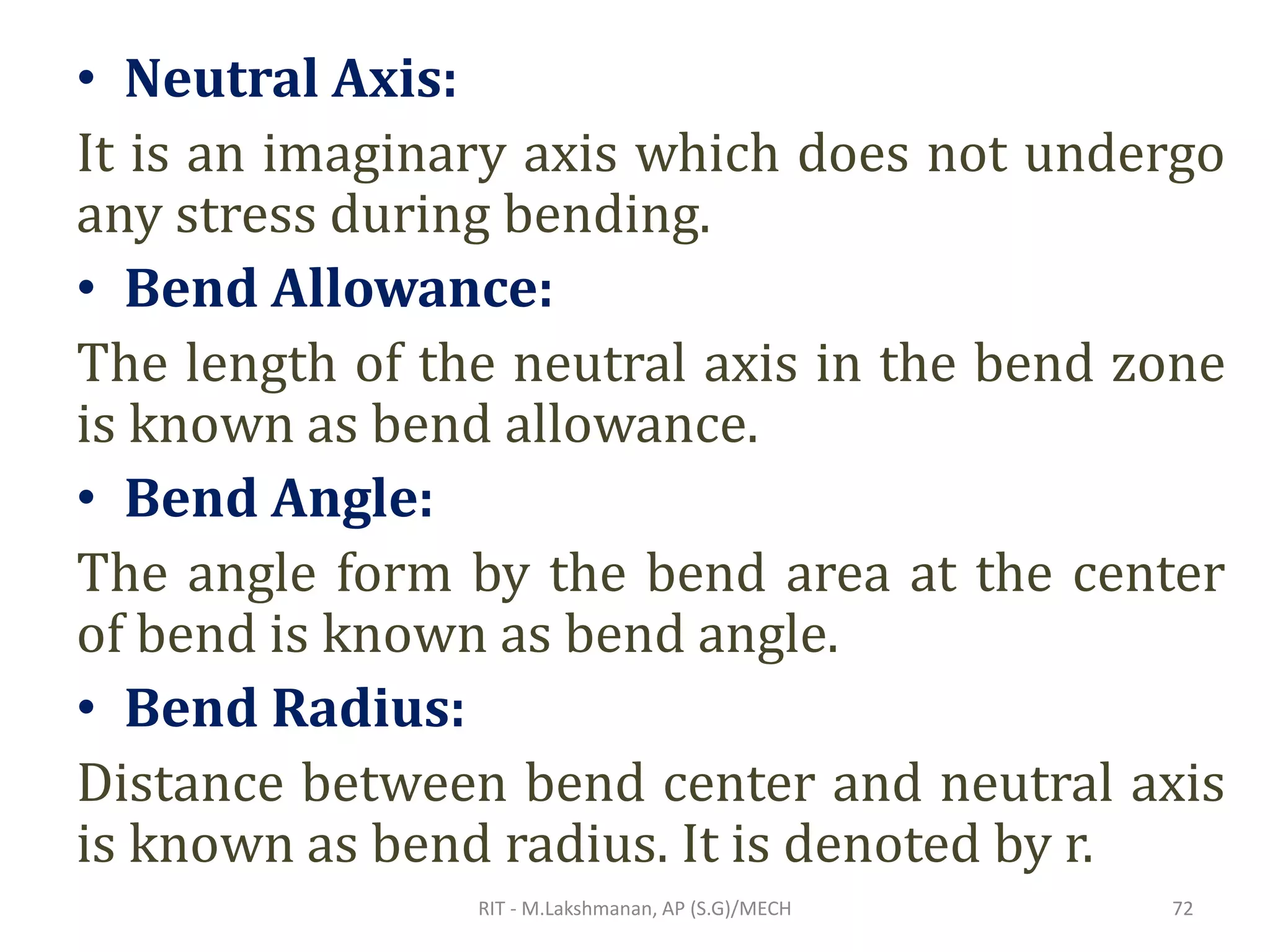 • Neutral Axis:
It is an imaginary axis which does not undergo
any stress during bending.
• Bend Allowance:
The length of the neutral axis in the bend zone
is known as bend allowance.
• Bend Angle:
The angle form by the bend area at the center
of bend is known as bend angle.
• Bend Radius:
Distance between bend center and neutral axis
is known as bend radius. It is denoted by r.
RIT - M.Lakshmanan, AP (S.G)/MECH 72
 
