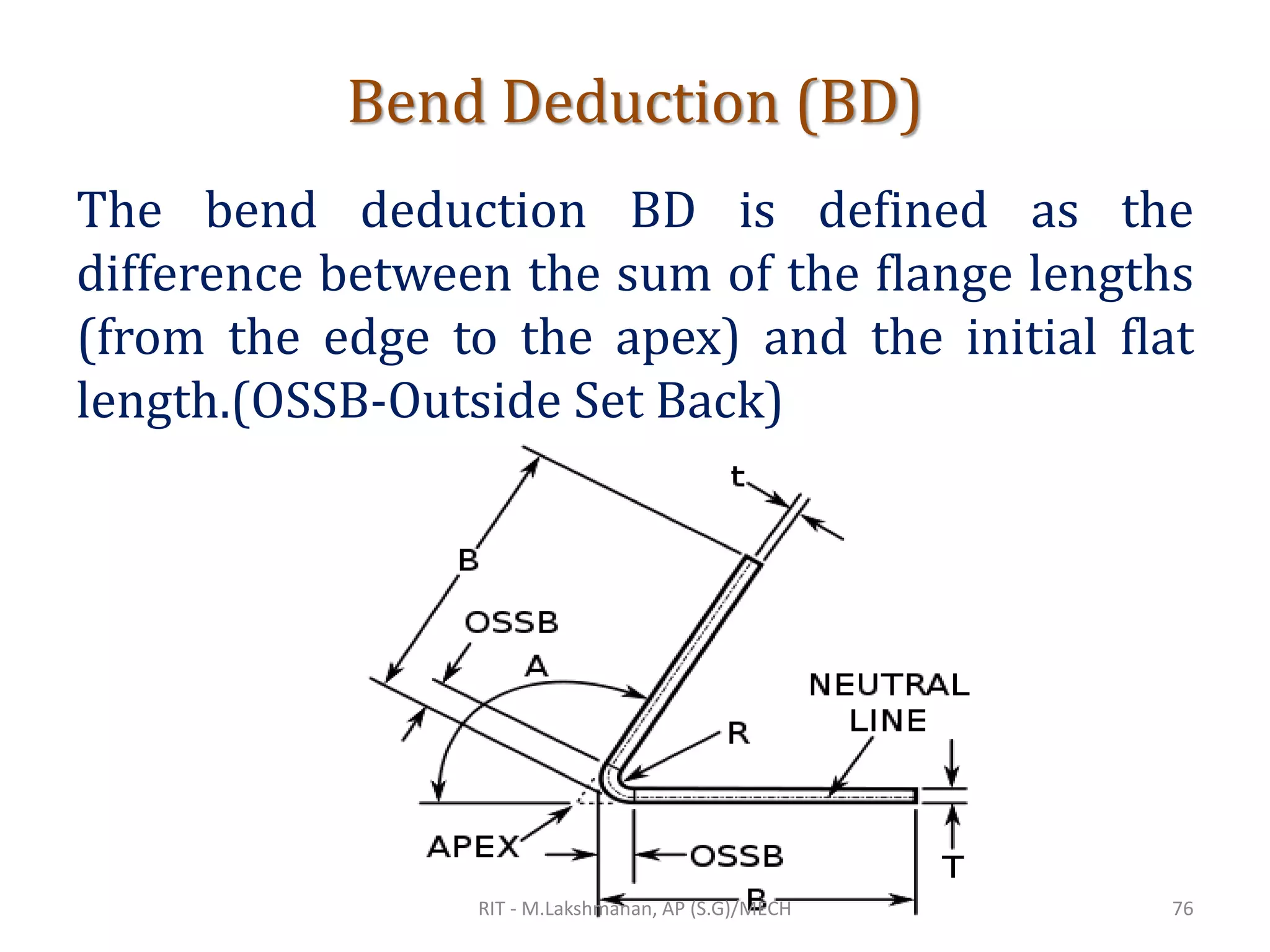 Bend Deduction (BD)
The bend deduction BD is defined as the
difference between the sum of the flange lengths
(from the edge to the apex) and the initial flat
length.(OSSB-Outside Set Back)
RIT - M.Lakshmanan, AP (S.G)/MECH 76
 