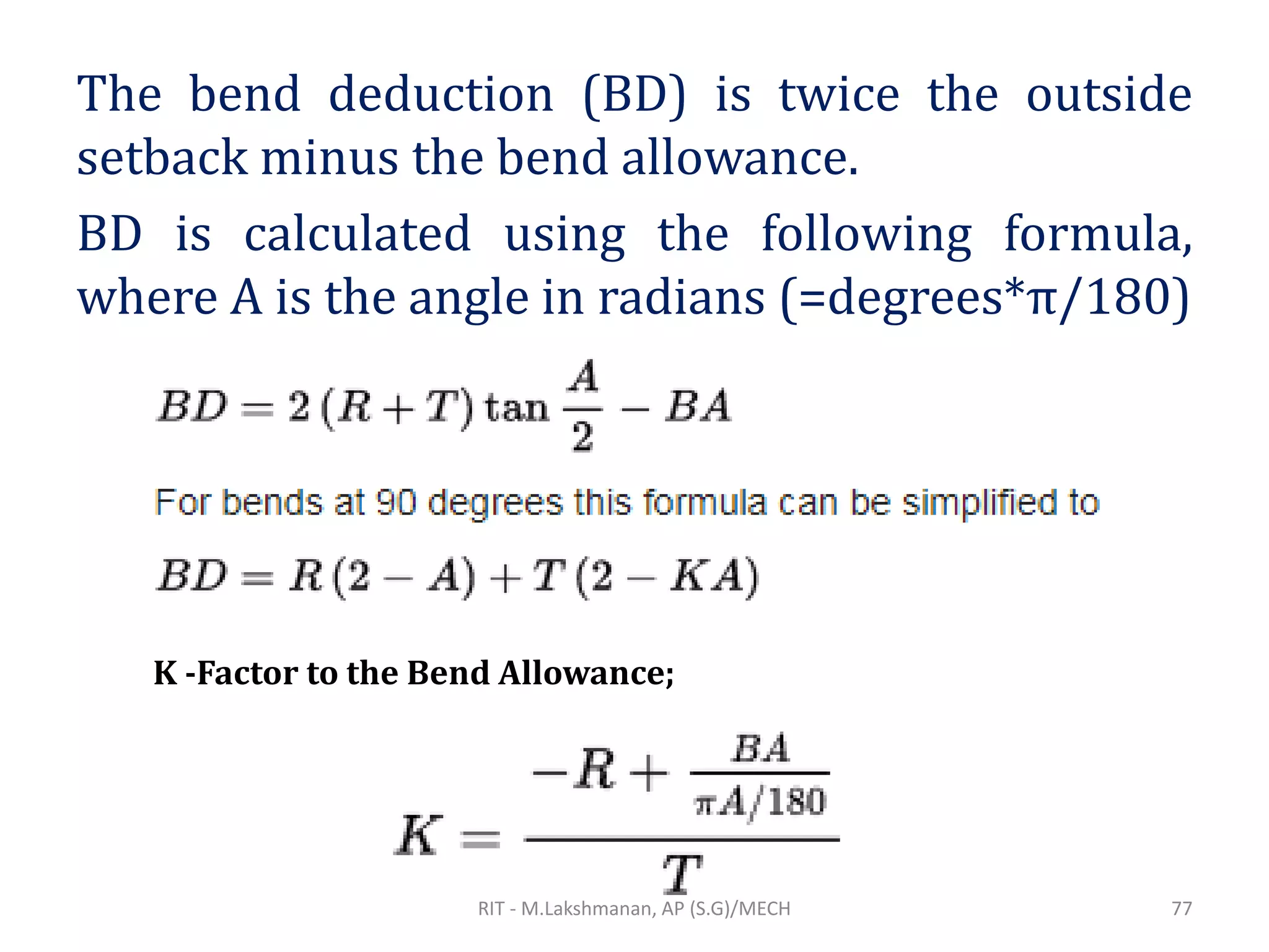 The bend deduction (BD) is twice the outside
setback minus the bend allowance.
BD is calculated using the following formula,
where A is the angle in radians (=degrees*π/180)
K -Factor to the Bend Allowance;
RIT - M.Lakshmanan, AP (S.G)/MECH 77
 