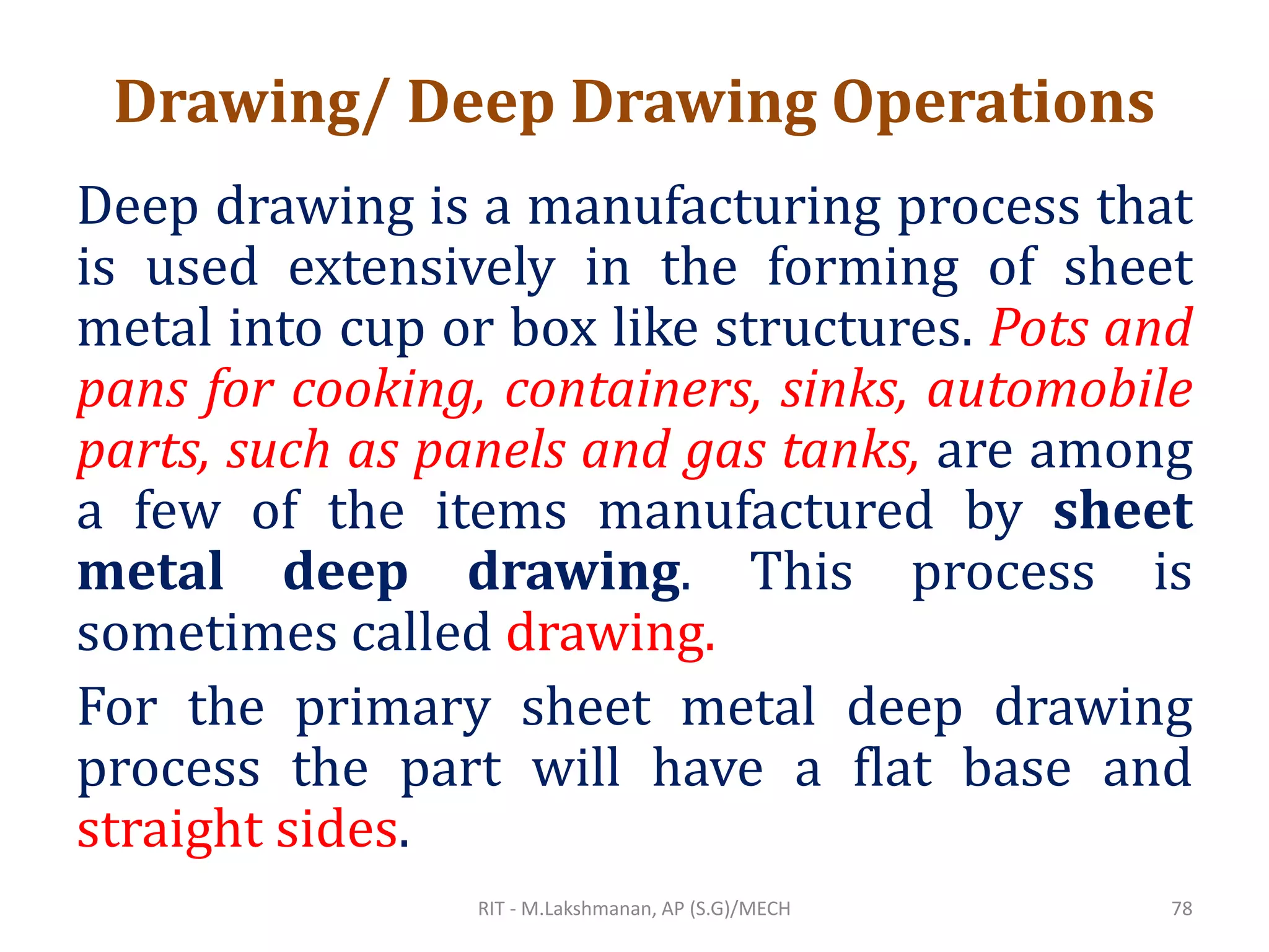 Drawing/ Deep Drawing Operations
Deep drawing is a manufacturing process that
is used extensively in the forming of sheet
metal into cup or box like structures. Pots and
pans for cooking, containers, sinks, automobile
parts, such as panels and gas tanks, are among
a few of the items manufactured by sheet
metal deep drawing. This process is
sometimes called drawing.
For the primary sheet metal deep drawing
process the part will have a flat base and
straight sides.
RIT - M.Lakshmanan, AP (S.G)/MECH 78
 