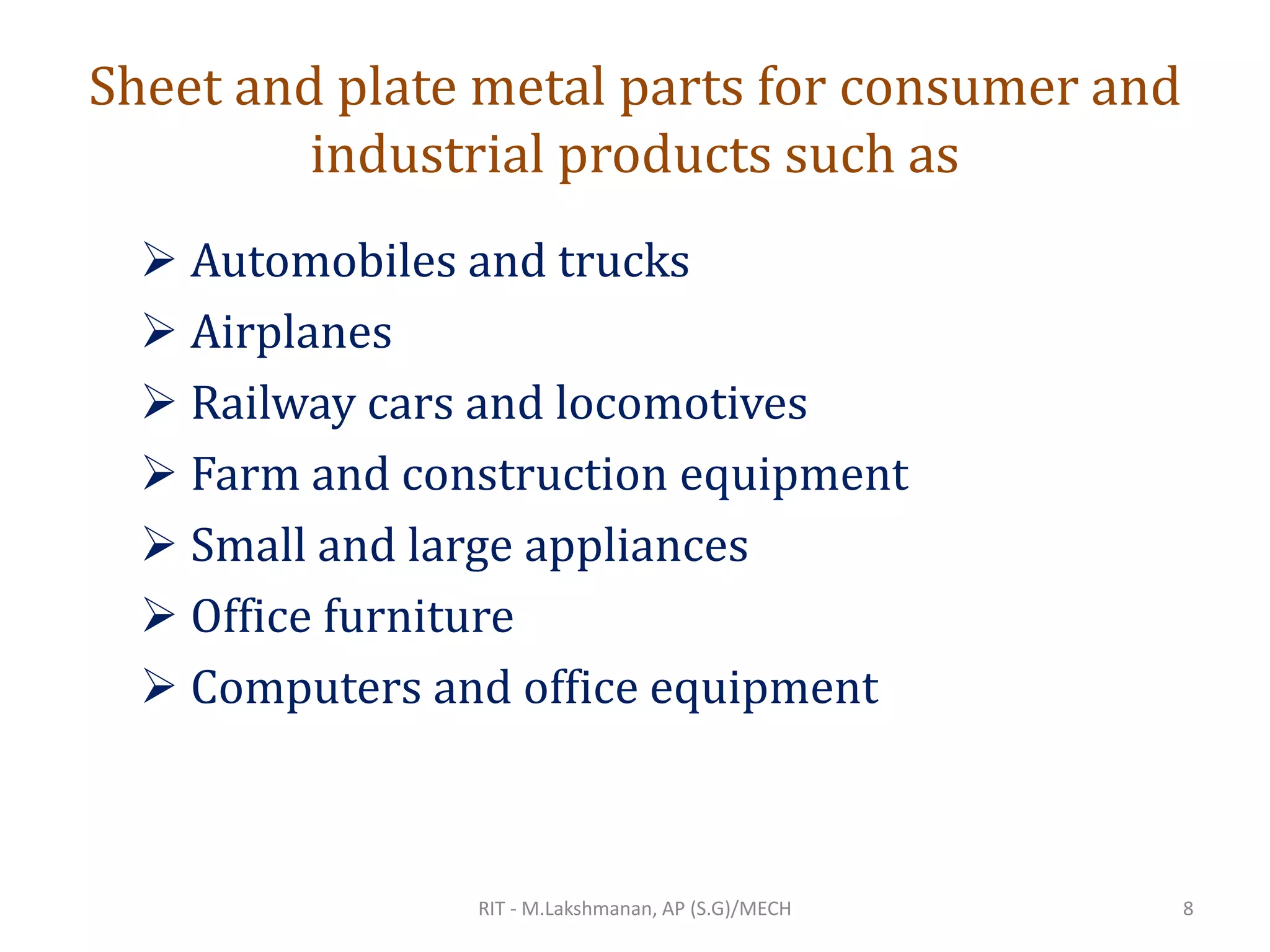 Sheet and plate metal parts for consumer and
industrial products such as
➢ Automobiles and trucks
➢ Airplanes
➢ Railway cars and locomotives
➢ Farm and construction equipment
➢ Small and large appliances
➢ Office furniture
➢ Computers and office equipment
RIT - M.Lakshmanan, AP (S.G)/MECH 8
 