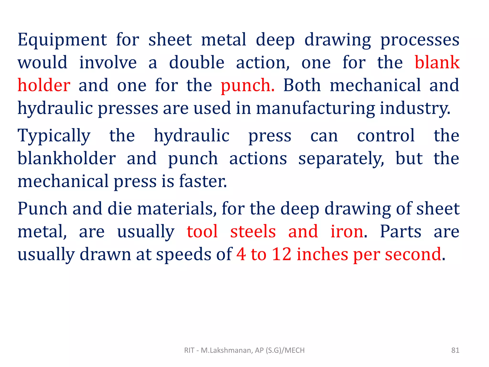 Equipment for sheet metal deep drawing processes
would involve a double action, one for the blank
holder and one for the punch. Both mechanical and
hydraulic presses are used in manufacturing industry.
Typically the hydraulic press can control the
blankholder and punch actions separately, but the
mechanical press is faster.
Punch and die materials, for the deep drawing of sheet
metal, are usually tool steels and iron. Parts are
usually drawn at speeds of 4 to 12 inches per second.
RIT - M.Lakshmanan, AP (S.G)/MECH 81
 
