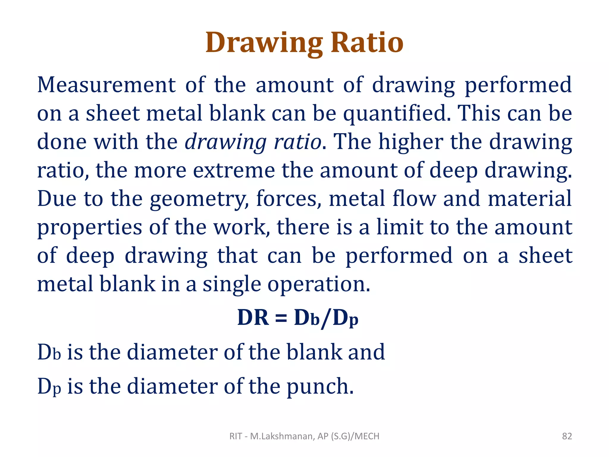 Drawing Ratio
Measurement of the amount of drawing performed
on a sheet metal blank can be quantified. This can be
done with the drawing ratio. The higher the drawing
ratio, the more extreme the amount of deep drawing.
Due to the geometry, forces, metal flow and material
properties of the work, there is a limit to the amount
of deep drawing that can be performed on a sheet
metal blank in a single operation.
Db is the diameter of the blank and
Dp is the diameter of the punch.
DR = Db/Dp
RIT - M.Lakshmanan, AP (S.G)/MECH 82
 