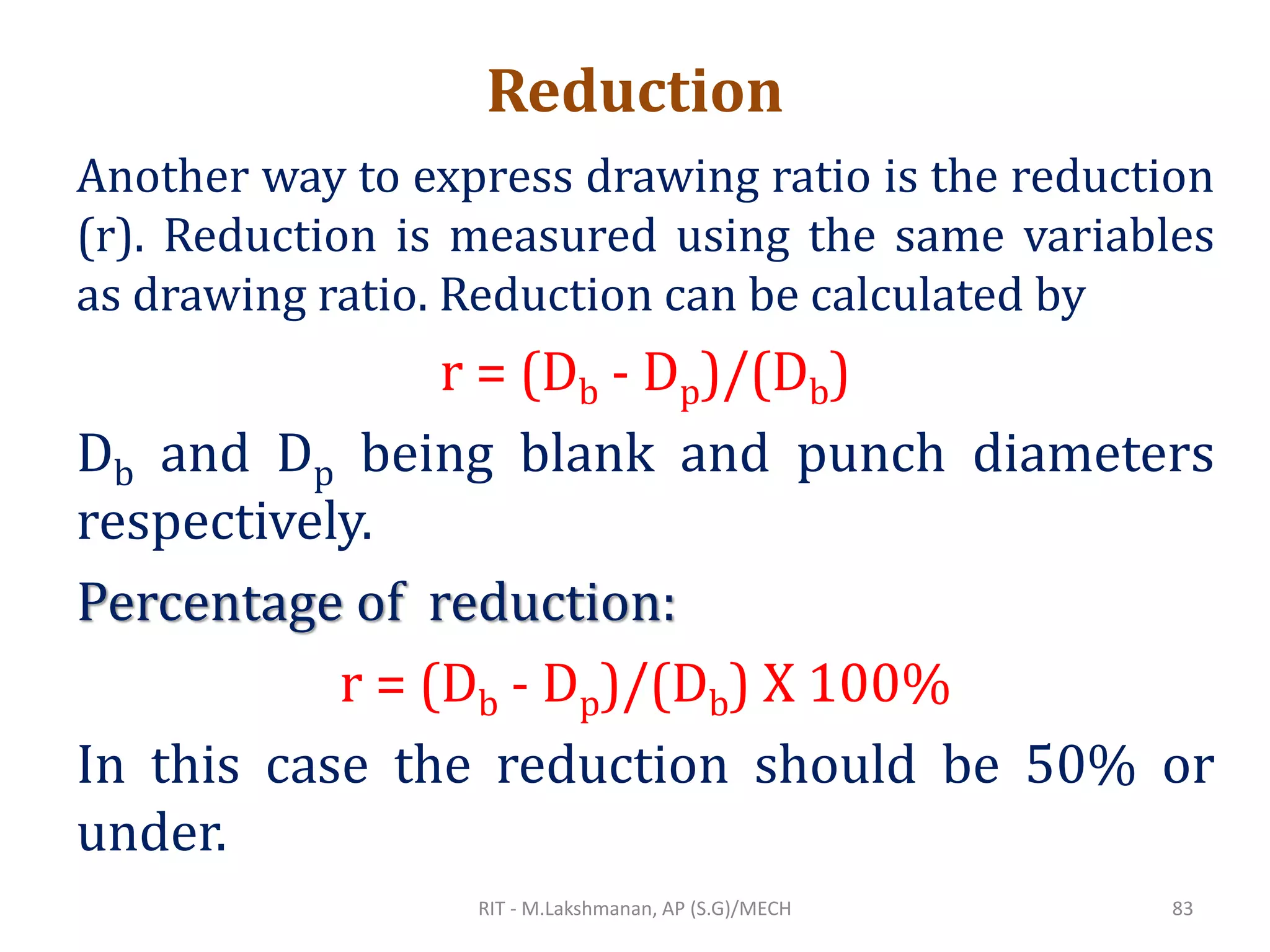 Reduction
Another way to express drawing ratio is the reduction
(r). Reduction is measured using the same variables
as drawing ratio. Reduction can be calculated by
r = (Db - Dp)/(Db)
Db and Dp being blank and punch diameters
respectively.
Percentage of reduction:
r = (Db - Dp)/(Db) X 100%
In this case the reduction should be 50% or
under.
RIT - M.Lakshmanan, AP (S.G)/MECH 83
 