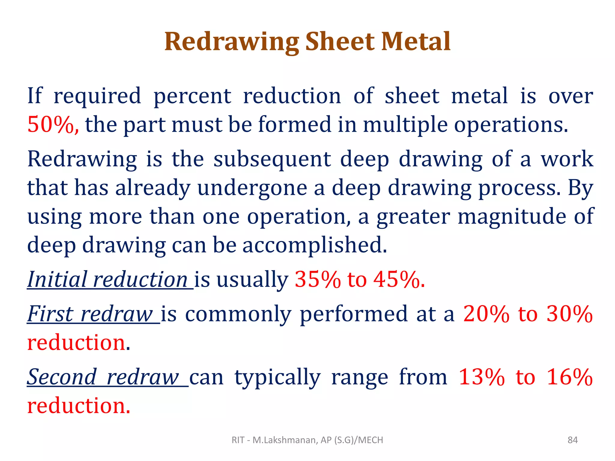 Redrawing Sheet Metal
If required percent reduction of sheet metal is over
50%, the part must be formed in multiple operations.
Redrawing is the subsequent deep drawing of a work
that has already undergone a deep drawing process. By
using more than one operation, a greater magnitude of
deep drawing can be accomplished.
Initial reduction is usually 35% to 45%.
First redraw is commonly performed at a 20% to 30%
reduction.
Second redraw can typically range from 13% to 16%
reduction.
RIT - M.Lakshmanan, AP (S.G)/MECH 84
 