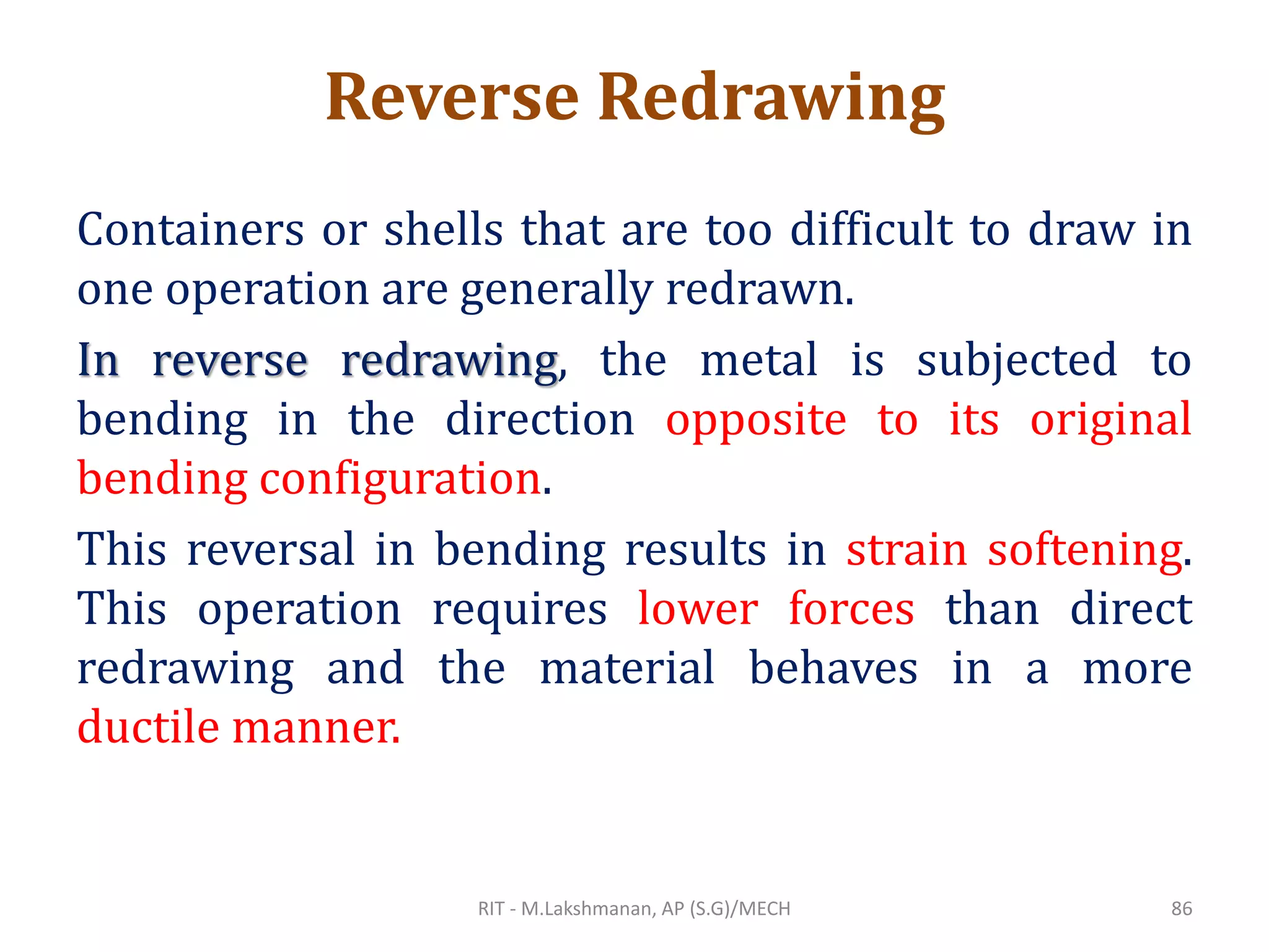 Reverse Redrawing
Containers or shells that are too difficult to draw in
one operation are generally redrawn.
In reverse redrawing, the metal is subjected to
bending in the direction opposite to its original
bending configuration.
This reversal in bending results in strain softening.
This operation requires lower forces than direct
redrawing and the material behaves in a more
ductile manner.
RIT - M.Lakshmanan, AP (S.G)/MECH 86
 