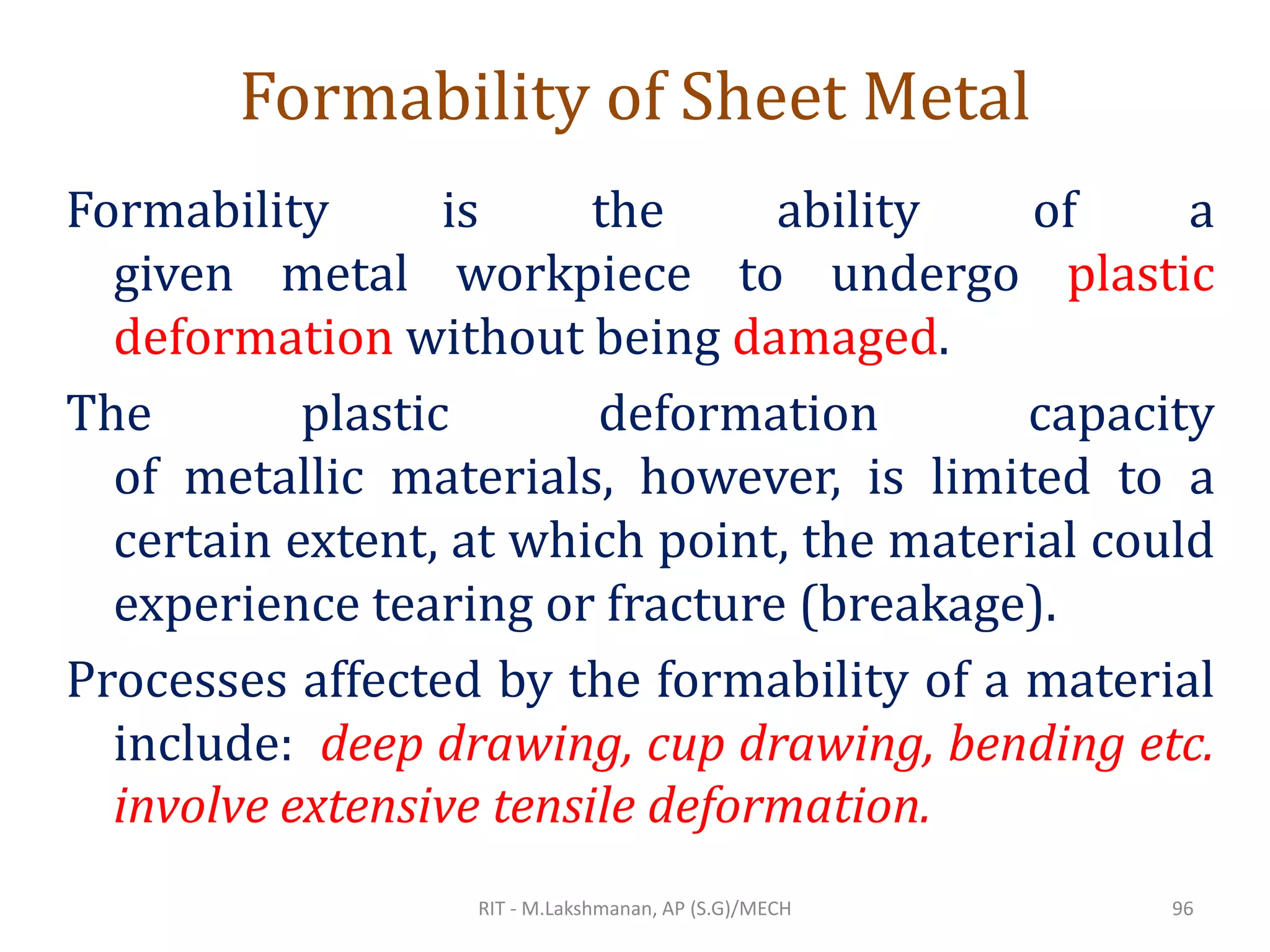 Formability of Sheet Metal
Formability is the ability of a
given metal workpiece to undergo plastic
deformation without being damaged.
The plastic deformation capacity
of metallic materials, however, is limited to a
certain extent, at which point, the material could
experience tearing or fracture (breakage).
Processes affected by the formability of a material
include: deep drawing, cup drawing, bending etc.
involve extensive tensile deformation.
RIT - M.Lakshmanan, AP (S.G)/MECH 96
 