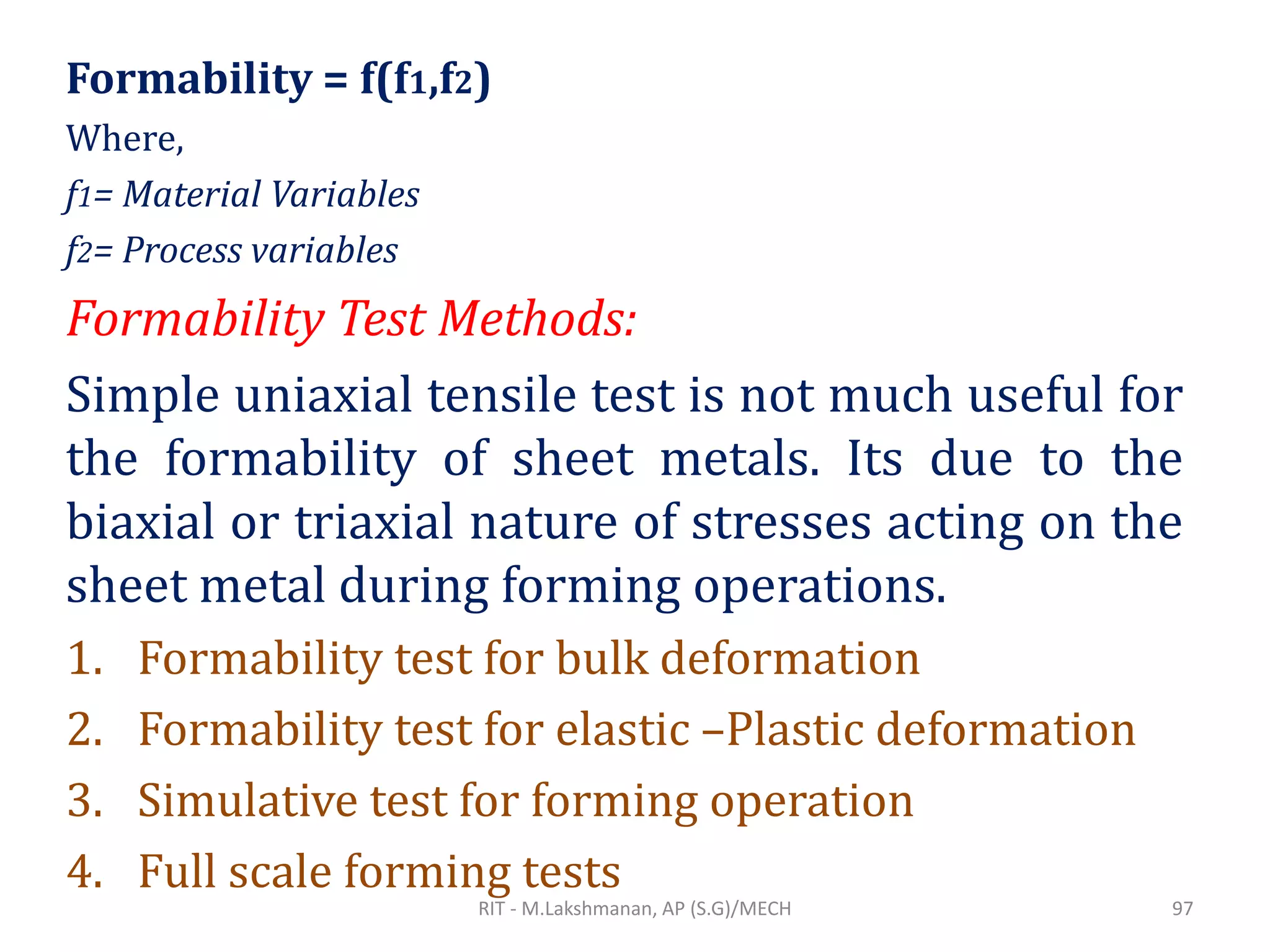 Formability = f(f1,f2)
Where,
f1= Material Variables
f2= Process variables
Formability Test Methods:
Simple uniaxial tensile test is not much useful for
the formability of sheet metals. Its due to the
biaxial or triaxial nature of stresses acting on the
sheet metal during forming operations.
1. Formability test for bulk deformation
2. Formability test for elastic –Plastic deformation
3. Simulative test for forming operation
4. Full scale forming tests
RIT - M.Lakshmanan, AP (S.G)/MECH 97
 