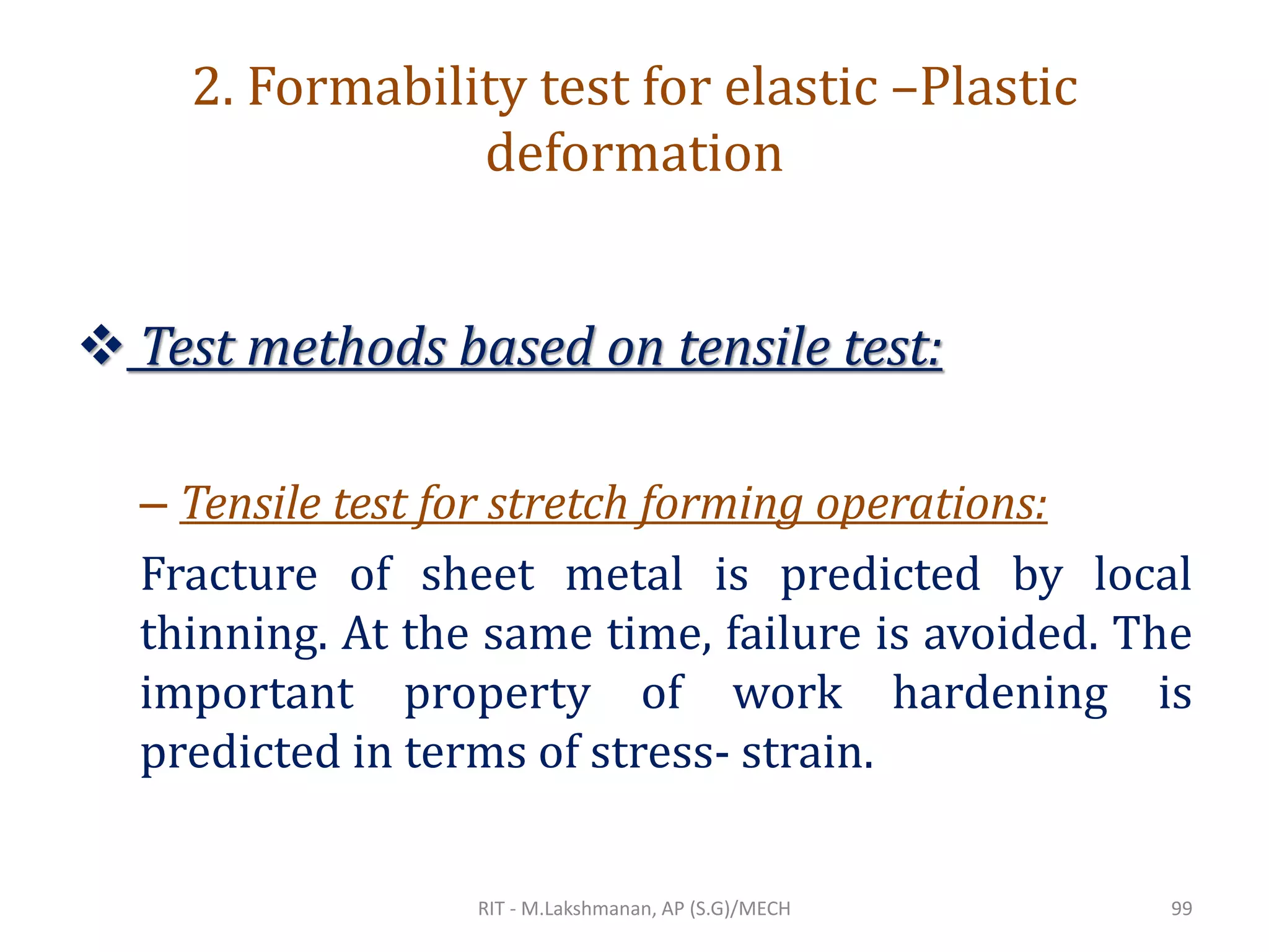 2. Formability test for elastic –Plastic
deformation
❖ Test methods based on tensile test:
– Tensile test for stretch forming operations:
Fracture of sheet metal is predicted by local
thinning. At the same time, failure is avoided. The
important property of work hardening is
predicted in terms of stress- strain.
RIT - M.Lakshmanan, AP (S.G)/MECH 99
 