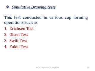 ❖ Simulative Drawing tests
This test conducted in various cup forming
operations such as
1. Erichsen Test
2. Olsen Test
3. Swift Test
4. Fukui Test
RIT - M.Lakshmanan, AP (S.G)/MECH 101
 
