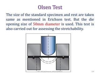 Olsen Test
The size of the standard specimen and rest are taken
same as mentioned in Erichsen test. But the die
opening size of 50mm diameter is used. This test is
also carried out for assessing the stretchability.
RIT - M.Lakshmanan, AP (S.G)/MECH 104
 