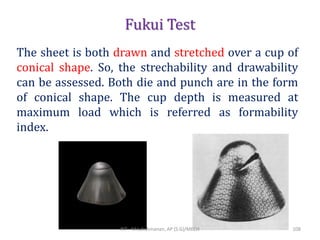 Fukui Test
The sheet is both drawn and stretched over a cup of
conical shape. So, the strechability and drawability
can be assessed. Both die and punch are in the form
of conical shape. The cup depth is measured at
maximum load which is referred as formability
index.
RIT - M.Lakshmanan, AP (S.G)/MECH 108
 