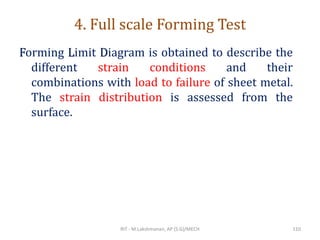4. Full scale Forming Test
Forming Limit Diagram is obtained to describe the
different strain conditions and their
combinations with load to failure of sheet metal.
The strain distribution is assessed from the
surface.
RIT - M.Lakshmanan, AP (S.G)/MECH 110
 