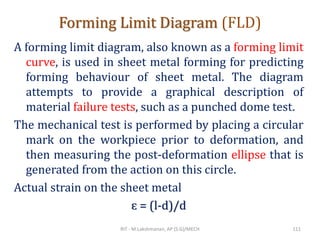 Forming Limit Diagram (FLD)
A forming limit diagram, also known as a forming limit
curve, is used in sheet metal forming for predicting
forming behaviour of sheet metal. The diagram
attempts to provide a graphical description of
material failure tests, such as a punched dome test.
The mechanical test is performed by placing a circular
mark on the workpiece prior to deformation, and
then measuring the post-deformation ellipse that is
generated from the action on this circle.
Actual strain on the sheet metal
ɛ = (l-d)/d
RIT - M.Lakshmanan, AP (S.G)/MECH 111
 