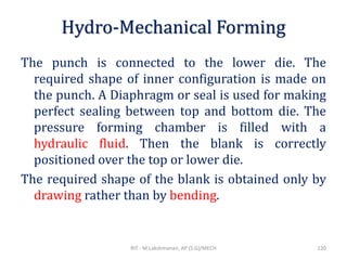 Hydro-Mechanical Forming
The punch is connected to the lower die. The
required shape of inner configuration is made on
the punch. A Diaphragm or seal is used for making
perfect sealing between top and bottom die. The
pressure forming chamber is filled with a
hydraulic fluid. Then the blank is correctly
positioned over the top or lower die.
The required shape of the blank is obtained only by
drawing rather than by bending.
RIT - M.Lakshmanan, AP (S.G)/MECH 120
 