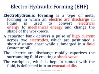 Electro-Hydraulic Forming (EHF)
Electrohydraulic forming is a type of metal
forming in which an electric arc discharge in
liquid is used to convert electrical
energy to mechanical energy and change the
shape of the workpiece.
A capacitor bank delivers a pulse of high current
across two electrodes, which are positioned a
short distance apart while submerged in a fluid
(water or oil).
The electric arc discharge rapidly vaporizes the
surrounding fluid creating a shock wave.
The workpiece, which is kept in contact with the
fluid, is deformed into an evacuated die.
RIT - M.Lakshmanan, AP (S.G)/MECH 123
 