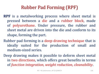 Rubber Pad Forming (RPF)
RPF is a metalworking process where sheet metal is
pressed between a die and a rubber block, made
of polyurethane. Under pressure, the rubber and
sheet metal are driven into the die and conform to its
shape, forming the part.
Rubber pad forming is a deep drawing technique that is
ideally suited for the production of small and
medium-sized series.
Deep drawing makes it possible to deform sheet metal
in two directions, which offers great benefits in terms
of function integration, weight reduction, cleanability.
RIT - M.Lakshmanan, AP (S.G)/MECH 126
 