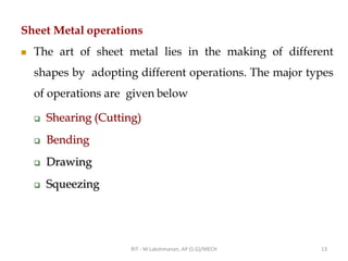 Sheet Metal operations
◼ The art of sheet metal lies in the making of different
shapes by adopting different operations. The major types
of operations are given below
❑ Shearing (Cutting)
❑ Bending
❑ Drawing
❑ Squeezing
RIT - M.Lakshmanan, AP (S.G)/MECH 13
 