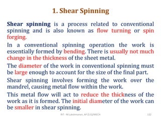1. Shear Spinning
Shear spinning is a process related to conventional
spinning and is also known as flow turning or spin
forging.
In a conventional spinning operation the work is
essentially formed by bending. There is usually not much
change in the thickness of the sheet metal.
The diameter of the work in conventional spinning must
be large enough to account for the size of the final part.
Shear spinning involves forming the work over the
mandrel, causing metal flow within the work.
This metal flow will act to reduce the thickness of the
work as it is formed. The initial diameter of the work can
be smaller in shear spinning.
RIT - M.Lakshmanan, AP (S.G)/MECH 132
 