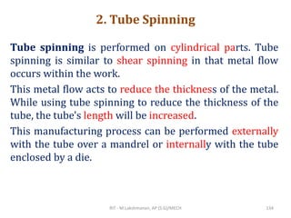 2. Tube Spinning
Tube spinning is performed on cylindrical parts. Tube
spinning is similar to shear spinning in that metal flow
occurs within the work.
This metal flow acts to reduce the thickness of the metal.
While using tube spinning to reduce the thickness of the
tube, the tube's length will be increased.
This manufacturing process can be performed externally
with the tube over a mandrel or internally with the tube
enclosed by a die.
RIT - M.Lakshmanan, AP (S.G)/MECH 134
 