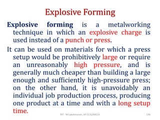 Explosive Forming
Explosive forming is a metalworking
technique in which an explosive charge is
used instead of a punch or press.
It can be used on materials for which a press
setup would be prohibitively large or require
an unreasonably high pressure, and is
generally much cheaper than building a large
enough and sufficiently high-pressure press;
on the other hand, it is unavoidably an
individual job production process, producing
one product at a time and with a long setup
time. RIT - M.Lakshmanan, AP (S.G)/MECH 136
 
