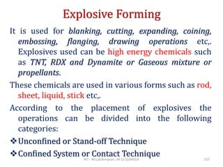 Explosive Forming
It is used for blanking, cutting, expanding, coining,
embossing, flanging, drawing operations etc,.
Explosives used can be high energy chemicals such
as TNT, RDX and Dynamite or Gaseous mixture or
propellants.
These chemicals are used in various forms such as rod,
sheet, liquid, stick etc,.
According to the placement of explosives the
operations can be divided into the following
categories:
❖Unconfined or Stand-off Technique
❖Confined System or Contact TechniqueRIT - M.Lakshmanan, AP (S.G)/MECH 137
 