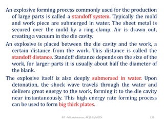An explosive forming process commonly used for the production
of large parts is called a standoff system. Typically the mold
and work piece are submerged in water. The sheet metal is
secured over the mold by a ring clamp. Air is drawn out,
creating a vacuum in the die cavity.
An explosive is placed between the die cavity and the work, a
certain distance from the work. This distance is called the
standoff distance. Standoff distance depends on the size of the
work, for larger parts it is usually about half the diameter of
the blank.
The explosive itself is also deeply submersed in water. Upon
detonation, the shock wave travels through the water and
delivers great energy to the work, forming it to the die cavity
near instantaneously. This high energy rate forming process
can be used to form big thick plates.
RIT - M.Lakshmanan, AP (S.G)/MECH 139
 