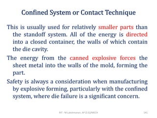 Confined System or Contact Technique
This is usually used for relatively smaller parts than
the standoff system. All of the energy is directed
into a closed container, the walls of which contain
the die cavity.
The energy from the canned explosive forces the
sheet metal into the walls of the mold, forming the
part.
Safety is always a consideration when manufacturing
by explosive forming, particularly with the confined
system, where die failure is a significant concern.
RIT - M.Lakshmanan, AP (S.G)/MECH 141
 