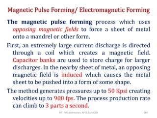 Magnetic Pulse Forming/ Electromagnetic Forming
The magnetic pulse forming process which uses
opposing magnetic fields to force a sheet of metal
onto a mandrel or other form.
First, an extremely large current discharge is directed
through a coil which creates a magnetic field.
Capacitor banks are used to store charge for larger
discharges. In the nearby sheet of metal, an opposing
magnetic field is induced which causes the metal
sheet to be pushed into a form of some shape.
The method generates pressures up to 50 Kpsi creating
velocities up to 900 fps. The process production rate
can climb to 3 parts a second.
RIT - M.Lakshmanan, AP (S.G)/MECH 144
 