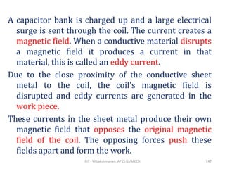 A capacitor bank is charged up and a large electrical
surge is sent through the coil. The current creates a
magnetic field. When a conductive material disrupts
a magnetic field it produces a current in that
material, this is called an eddy current.
Due to the close proximity of the conductive sheet
metal to the coil, the coil's magnetic field is
disrupted and eddy currents are generated in the
work piece.
These currents in the sheet metal produce their own
magnetic field that opposes the original magnetic
field of the coil. The opposing forces push these
fields apart and form the work.
RIT - M.Lakshmanan, AP (S.G)/MECH 147
 