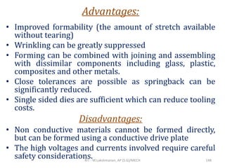 Advantages:
• Improved formability (the amount of stretch available
without tearing)
• Wrinkling can be greatly suppressed
• Forming can be combined with joining and assembling
with dissimilar components including glass, plastic,
composites and other metals.
• Close tolerances are possible as springback can be
significantly reduced.
• Single sided dies are sufficient which can reduce tooling
costs.
Disadvantages:
• Non conductive materials cannot be formed directly,
but can be formed using a conductive drive plate
• The high voltages and currents involved require careful
safety considerations.RIT - M.Lakshmanan, AP (S.G)/MECH 148
 