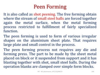 Peen Forming
It is also called as shot peening. The free forming obtain
where the stream of small steel balls are forced together
again the metal surface, when the metal forming
process restricted to fulfillment of fairly specialized
function.
The peen forming is used to form of various irregular
shapes on the aluminium sheet plate. That requires
large plate and small control in the process.
The peen forming process not requires any die and
forming press. The part to be made by the sheet metal
placed on block or it suspended from support and it has
blasting together with shot, small steel balls. During the
operation blanks are clamped over simple form blocks.
RIT - M.Lakshmanan, AP (S.G)/MECH 149
 