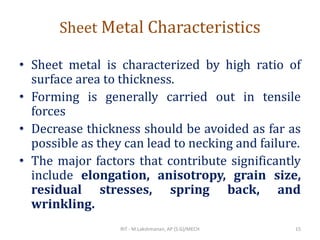 Sheet Metal Characteristics
• Sheet metal is characterized by high ratio of
surface area to thickness.
• Forming is generally carried out in tensile
forces
• Decrease thickness should be avoided as far as
possible as they can lead to necking and failure.
• The major factors that contribute significantly
include elongation, anisotropy, grain size,
residual stresses, spring back, and
wrinkling.
RIT - M.Lakshmanan, AP (S.G)/MECH 15
 