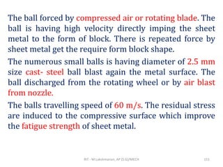 The ball forced by compressed air or rotating blade. The
ball is having high velocity directly imping the sheet
metal to the form of block. There is repeated force by
sheet metal get the require form block shape.
The numerous small balls is having diameter of 2.5 mm
size cast- steel ball blast again the metal surface. The
ball discharged from the rotating wheel or by air blast
from nozzle.
The balls travelling speed of 60 m/s. The residual stress
are induced to the compressive surface which improve
the fatigue strength of sheet metal.
RIT - M.Lakshmanan, AP (S.G)/MECH 151
 