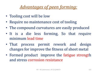 Advantages of peen forming:
• Tooling cost will be low
• Require no maintenance cost of tooling
• The compound curvatures are easily produced
• It is a die less forming, So that require
minimum lead time
• That process permit rework and design
changes for improve the fitness of sheet metal
• Formed product improve the fatigue strength
and stress corrosion resistance
RIT - M.Lakshmanan, AP (S.G)/MECH 153
 