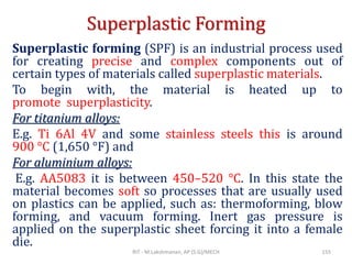 Superplastic Forming
Superplastic forming (SPF) is an industrial process used
for creating precise and complex components out of
certain types of materials called superplastic materials.
To begin with, the material is heated up to
promote superplasticity.
For titanium alloys:
E.g. Ti 6Al 4V and some stainless steels this is around
900 °C (1,650 °F) and
For aluminium alloys:
E.g. AA5083 it is between 450–520 °C. In this state the
material becomes soft so processes that are usually used
on plastics can be applied, such as: thermoforming, blow
forming, and vacuum forming. Inert gas pressure is
applied on the superplastic sheet forcing it into a female
die.
RIT - M.Lakshmanan, AP (S.G)/MECH 155
 