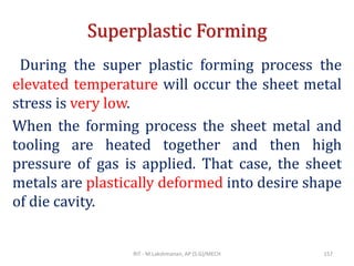 Superplastic Forming
During the super plastic forming process the
elevated temperature will occur the sheet metal
stress is very low.
When the forming process the sheet metal and
tooling are heated together and then high
pressure of gas is applied. That case, the sheet
metals are plastically deformed into desire shape
of die cavity.
RIT - M.Lakshmanan, AP (S.G)/MECH 157
 