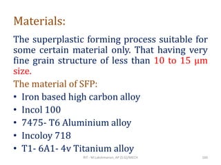 Materials:
The superplastic forming process suitable for
some certain material only. That having very
fine grain structure of less than 10 to 15 µm
size.
The material of SFP:
• Iron based high carbon alloy
• Incol 100
• 7475- T6 Aluminium alloy
• Incoloy 718
• T1- 6A1- 4v Titanium alloy
RIT - M.Lakshmanan, AP (S.G)/MECH 160
 