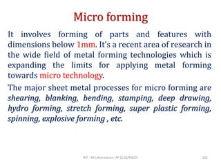 Micro forming
It involves forming of parts and features with
dimensions below 1mm. It’s a recent area of research in
the wide field of metal forming technologies which is
expanding the limits for applying metal forming
towards micro technology.
The major sheet metal processes for micro forming are
shearing, blanking, bending, stamping, deep drawing,
hydro forming, stretch forming, super plastic forming,
spinning, explosive forming , etc.
RIT - M.Lakshmanan, AP (S.G)/MECH 162
 