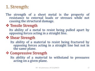 1. Strength:
The strength of a sheet metal is the property of
resistance to external loads or stresses while not
causing the structural damage.
❖ Tensile Strength
Its ability of a metal to resist being pulled apart by
opposing forces acting in a straight line.
❖ Shear Strength
Its ability of a material to resist being fractured by
opposing forces acting in a straight line but not in
the same plane.
❖ Compressive Strength
Its ability of a material to withstand to pressures
acting on a given plane.
RIT - M.Lakshmanan, AP (S.G)/MECH 17
 
