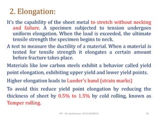 2. Elongation:
It’s the capability of the sheet metal to stretch without necking
and failure. A specimen subjected to tension undergoes
uniform elongation. When the load is exceeded, the ultimate
tensile strength the specimen begins to neck.
A test to measure the ductility of a material. When a material is
tested for tensile strength it elongates a certain amount
before fracture takes place.
Materials like low carbon steels exhibit a behavior called yield
point elongation, exhibiting upper yield and lower yield points.
Higher elongation leads to Lueder’s band (strain marks)
To avoid this reduce yield point elongation by reducing the
thickness of sheet by 0.5% to 1.5% by cold rolling, known as
Temper rolling.
RIT - M.Lakshmanan, AP (S.G)/MECH 18
 
