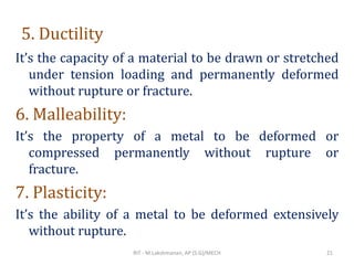 5. Ductility
It’s the capacity of a material to be drawn or stretched
under tension loading and permanently deformed
without rupture or fracture.
6. Malleability:
It’s the property of a metal to be deformed or
compressed permanently without rupture or
fracture.
7. Plasticity:
It’s the ability of a metal to be deformed extensively
without rupture.
RIT - M.Lakshmanan, AP (S.G)/MECH 21
 