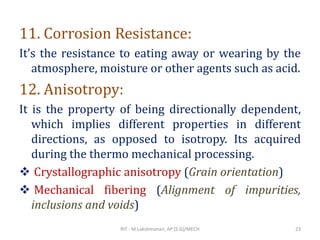 11. Corrosion Resistance:
It’s the resistance to eating away or wearing by the
atmosphere, moisture or other agents such as acid.
12. Anisotropy:
It is the property of being directionally dependent,
which implies different properties in different
directions, as opposed to isotropy. Its acquired
during the thermo mechanical processing.
❖ Crystallographic anisotropy (Grain orientation)
❖ Mechanical fibering (Alignment of impurities,
inclusions and voids)
RIT - M.Lakshmanan, AP (S.G)/MECH 23
 