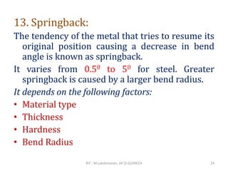 13. Springback:
The tendency of the metal that tries to resume its
original position causing a decrease in bend
angle is known as springback.
It varies from 0.50 to 50 for steel. Greater
springback is caused by a larger bend radius.
It depends on the following factors:
• Material type
• Thickness
• Hardness
• Bend Radius
RIT - M.Lakshmanan, AP (S.G)/MECH 24
 