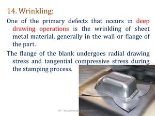 14. Wrinkling:
One of the primary defects that occurs in deep
drawing operations is the wrinkling of sheet
metal material, generally in the wall or flange of
the part.
The flange of the blank undergoes radial drawing
stress and tangential compressive stress during
the stamping process.
RIT - M.Lakshmanan, AP (S.G)/MECH 25
 
